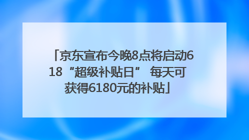 京东宣布今晚8点将启动618“超级补贴日” 每天可获得6180元的补贴
