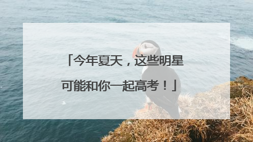 今年夏天，这些明星可能和你一起高考！