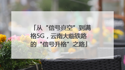 从“信号真空”到满格5G，云南大临铁路的“信号升格”之路