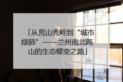 从荒山秃岭到“城市绿肺”——兰州南北两山的生态蝶变之路