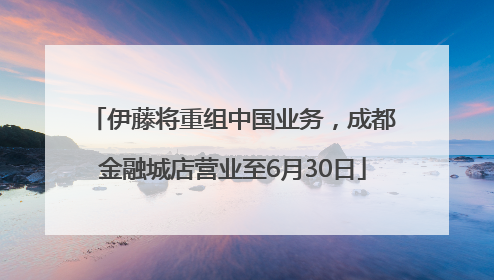 伊藤将重组中国业务，成都金融城店营业至6月30日