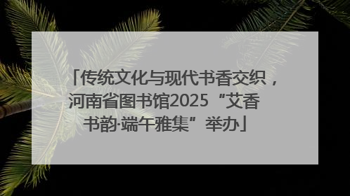传统文化与现代书香交织，河南省图书馆2025“艾香书韵·端午雅集”举办