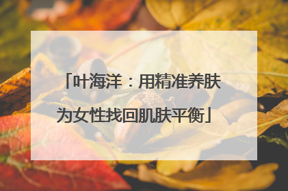 叶海洋：用精准养肤为女性找回肌肤平衡