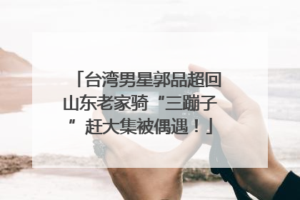 台湾男星郭品超回山东老家骑“三蹦子”赶大集被偶遇！