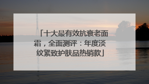 十大最有效抗衰老面霜，全面测评：年度淡纹紧致护肤品热销款