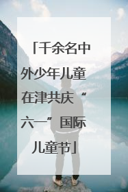 千余名中外少年儿童在津共庆“六一”国际儿童节
