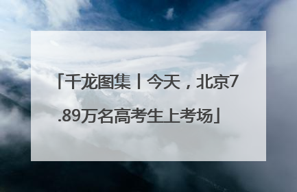 千龙图集丨今天，北京7.89万名高考生上考场