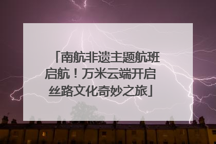 南航非遗主题航班启航！万米云端开启丝路文化奇妙之旅