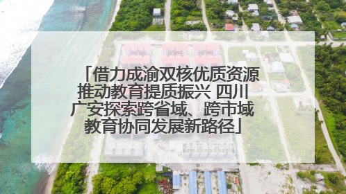 借力成渝双核优质资源推动教育提质振兴 四川广安探索跨省域、跨市域教育协同发展新路径