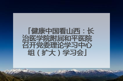 健康中国看山西：长治医学院附属和平医院召开党委理论学习中心组（扩大）学习会