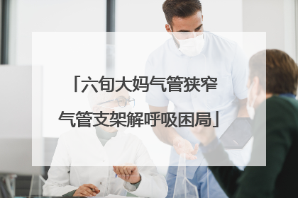 六旬大妈气管狭窄 气管支架解呼吸困局