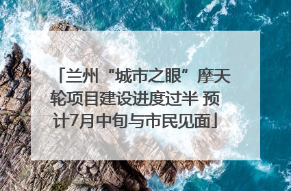 兰州“城市之眼”摩天轮项目建设进度过半 预计7月中旬与市民见面