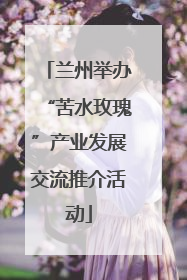 兰州举办“苦水玫瑰”产业发展交流推介活动