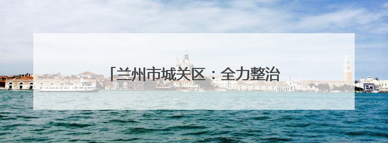 兰州市城关区：全力整治校园周边环境，护航高考