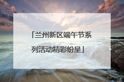 兰州新区端午节系列活动精彩纷呈