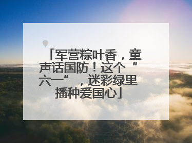 军营粽叶香，童声话国防！这个“六一”，迷彩绿里播种爱国心
