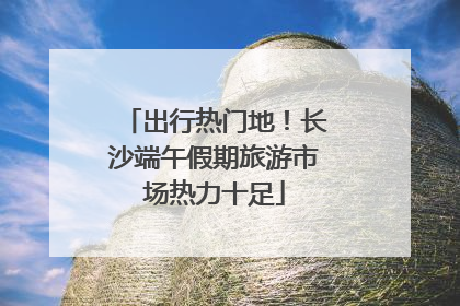 出行热门地！长沙端午假期旅游市场热力十足