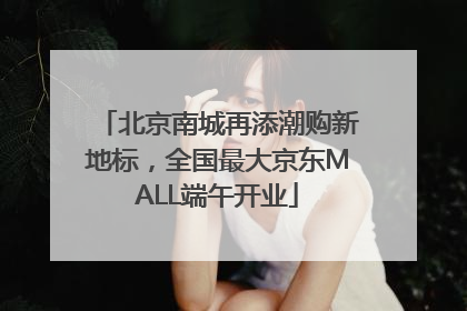 北京南城再添潮购新地标，全国最大京东MALL端午开业