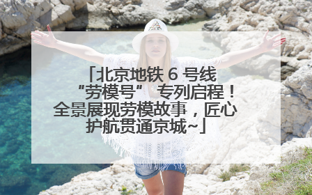 北京地铁 6 号线 “劳模号” 专列启程！全景展现劳模故事，匠心护航贯通京城~