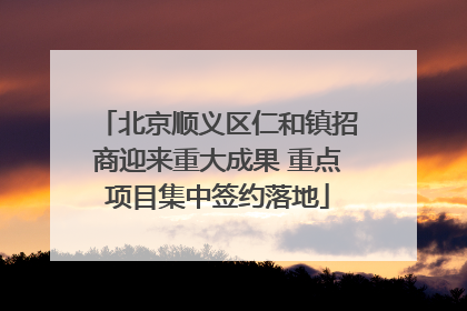 北京顺义区仁和镇招商迎来重大成果 重点项目集中签约落地