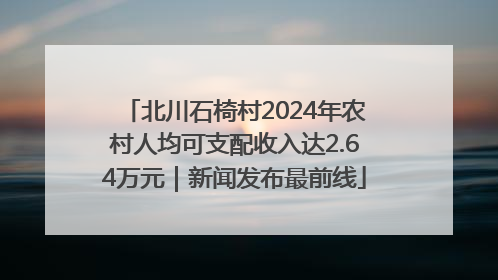 北川石椅村2024年农村人均可支配收入达2.64万元｜新闻发布最前线