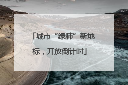 城市“绿肺”新地标，开放倒计时