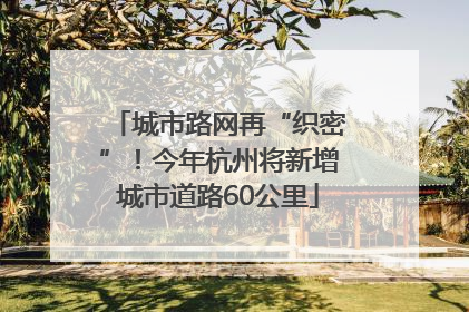 城市路网再“织密”！今年杭州将新增城市道路60公里