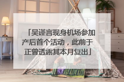吴谨言现身机场参加产后首个活动，此前于正曾透露其本月复出