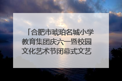 合肥市琥珀名城小学教育集团庆六一暨校园文化艺术节闭幕式文艺汇演圆满举行