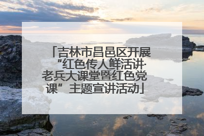 吉林市昌邑区开展“红色传人鲜活讲·老兵大课堂暨红色党课”主题宣讲活动