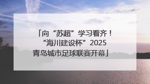 向“苏超”学习看齐！“海川建设杯”2025青岛城市足球联赛开幕