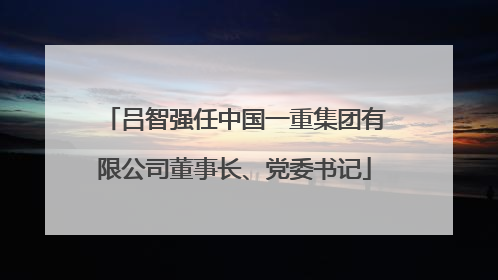 吕智强任中国一重集团有限公司董事长、党委书记