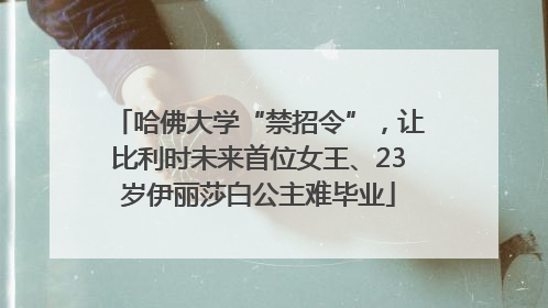 哈佛大学“禁招令”，让比利时未来首位女王、23岁伊丽莎白公主难毕业
