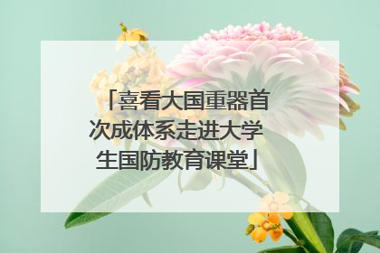 喜看大国重器首次成体系走进大学生国防教育课堂