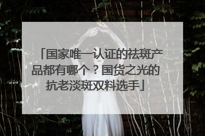 国家唯一认证的祛斑产品都有哪个？国货之光的抗老淡斑双料选手