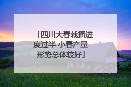 四川大春栽播进度过半 小春产量形势总体较好