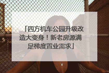 四方机车公园升级改造大变身！新老房源满足梯度置业需求