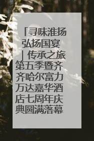 寻味淮扬 弘扬国宴｜传承之旅第五季暨齐齐哈尔富力万达嘉华酒店七周年庆典圆满落幕！