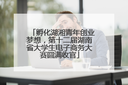 孵化湖湘青年创业梦想，第十二届湖南省大学生电子商务大赛圆满收官