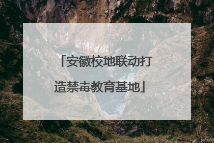 安徽校地联动打造禁毒教育基地