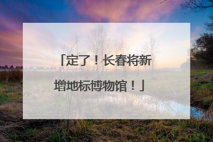 定了！长春将新增地标博物馆！