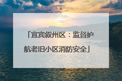 宜宾叙州区：监督护航老旧小区消防安全