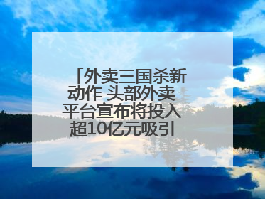 外卖三国杀新动作 头部外卖平台宣布将投入超10亿元吸引优质餐饮商家
