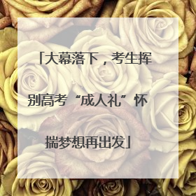 大幕落下，考生挥别高考“成人礼”怀揣梦想再出发