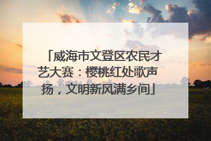 威海市文登区农民才艺大赛：樱桃红处歌声扬，文明新风满乡间