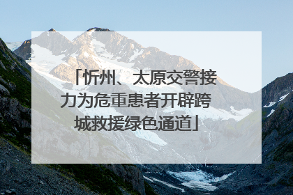 忻州、太原交警接力为危重患者开辟跨城救援绿色通道