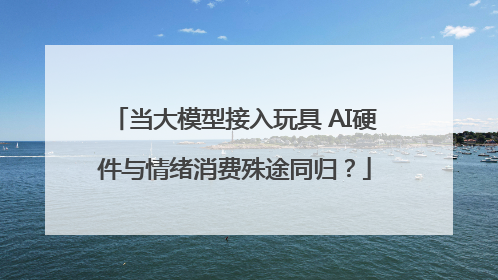 当大模型接入玩具 AI硬件与情绪消费殊途同归？