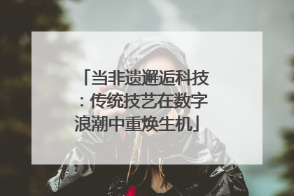 当非遗邂逅科技：传统技艺在数字浪潮中重焕生机