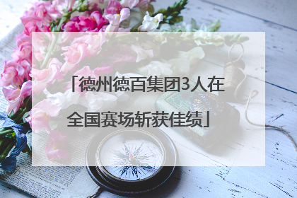 德州德百集团3人在全国赛场斩获佳绩
