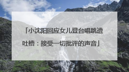 小沈阳回应女儿登台唱跳遭吐槽：接受一切批评的声音